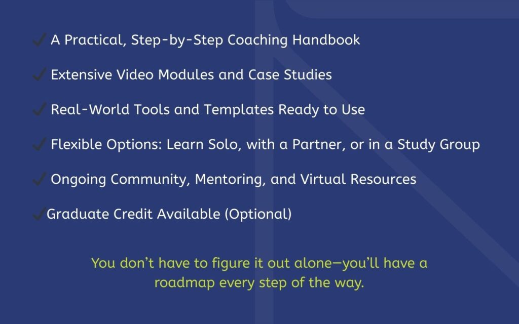 A Practical, Step-by-Step Coaching Handbook ✔️ Extensive Video Modules and Case Studies ✔️ Real-World Tools and Templates Ready to Use ✔️ Flexible Options: Learn Solo, with a Partner, or in a Study Group ✔️ Ongoing Community, Mentoring, and Virtual Resources ✔️ Graduate Credit Available (Optional) You don’t have to figure it out alone—you’ll have a roadmap every step of the way.
