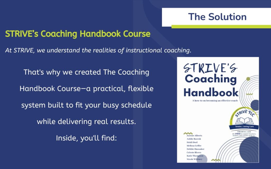 The Solution: STRIVE’s Coaching Handbook Course At STRIVE, we understand the realities of instructional coaching. That's why we created The Coaching Handbook Course—a practical, flexible system built to fit your busy schedule while delivering real results. Inside, you'll find: