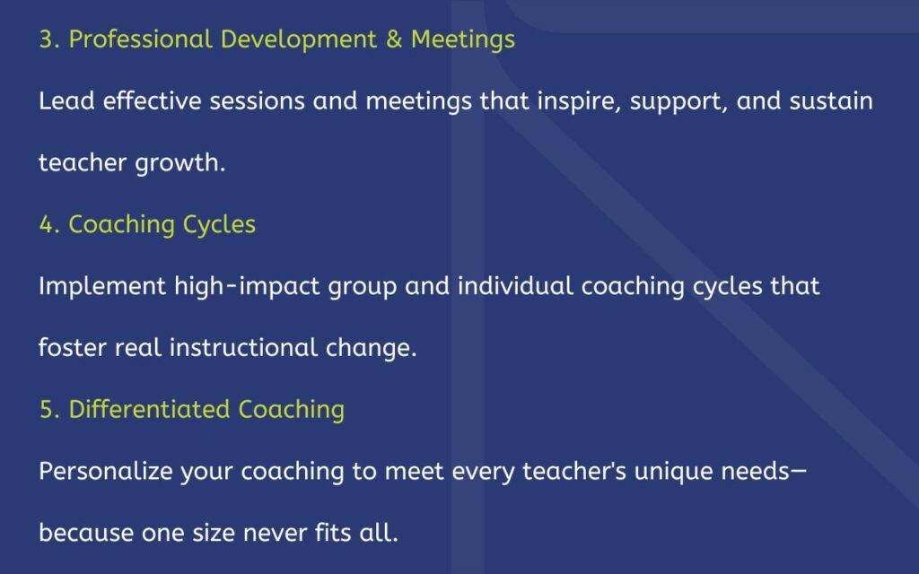 3. Professional Development & Meetings Lead effective sessions and meetings that inspire, support, and sustain teacher growth. 4. Coaching Cycles Implement high-impact group and individual coaching cycles that foster real instructional change. 5. Differentiated Coaching Personalize your coaching to meet every teacher's unique needs—because one size never fits all.