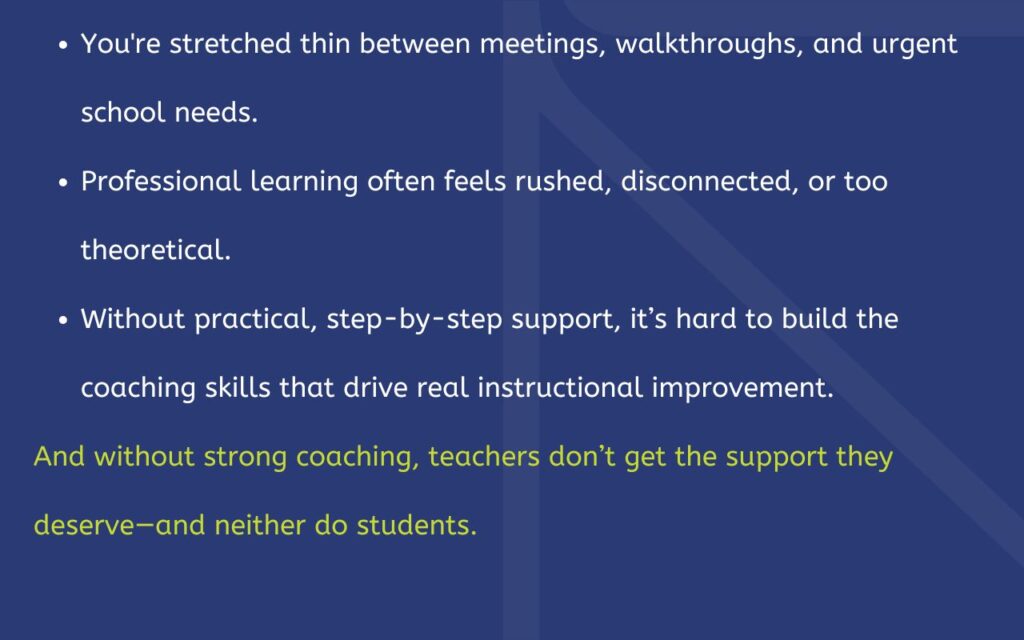 You're stretched thin between meetings, walkthroughs, and urgent school needs. Professional learning often feels rushed, disconnected, or too theoretical. Without practical, step-by-step support, it’s hard to build the coaching skills that drive real instructional improvement. And without strong coaching, teachers don’t get the support they deserve—and neither do students.